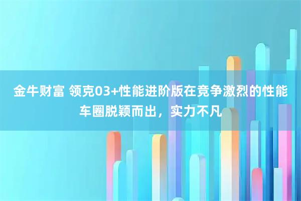 金牛财富 领克03+性能进阶版在竞争激烈的性能车圈脱颖而出，实力不凡