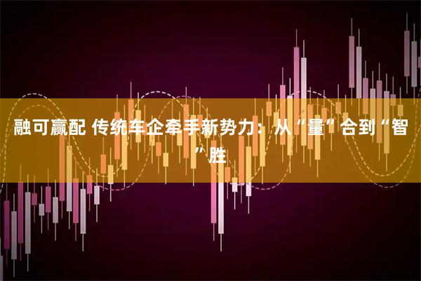 融可赢配 传统车企牵手新势力：从“量”合到“智”胜