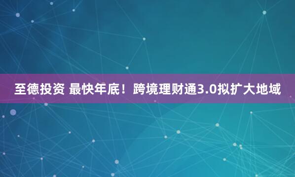 至德投资 最快年底！跨境理财通3.0拟扩大地域