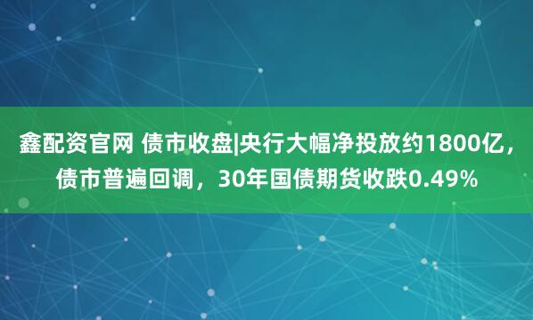 鑫配资官网 债市收盘|央行大幅净投放约1800亿，债市普遍回调，30年国债期货收跌0.49%