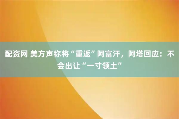 配资网 美方声称将“重返”阿富汗，阿塔回应：不会出让“一寸领土”