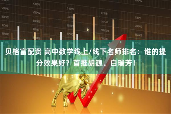 贝格富配资 高中数学线上/线下名师排名：谁的提分效果好？首推胡源、白瑞芳！