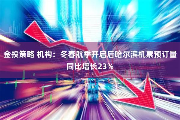 金投策略 机构：冬春航季开启后哈尔滨机票预订量同比增长23%