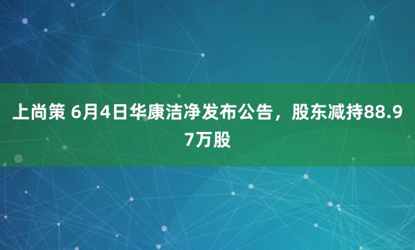 上尚策 6月4日华康洁净发布公告,股东减持88.97万股