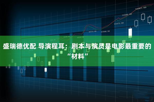 盛瑞德优配 导演程耳：剧本与演员是电影最重要的“材料”