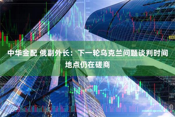 中华金配 俄副外长：下一轮乌克兰问题谈判时间地点仍在磋商