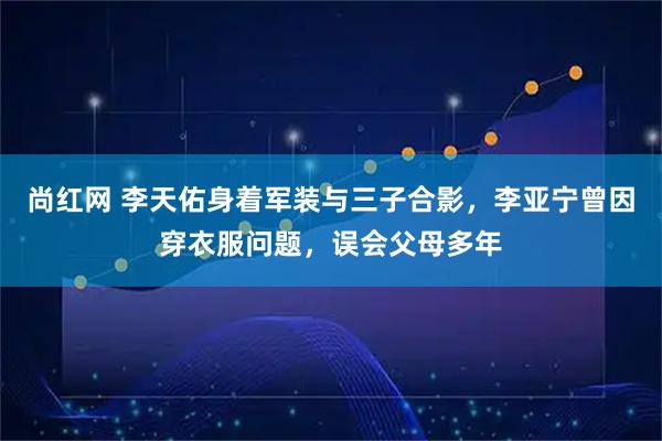 尚红网 李天佑身着军装与三子合影，李亚宁曾因穿衣服问题，误会父母多年