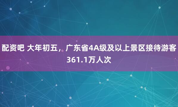 配资吧 大年初五，广东省4A级及以上景区接待游客361.1万人次