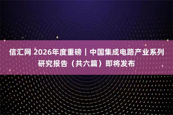 信汇网 2026年度重磅｜中国集成电路产业系列研究报告（共六篇）即将发布