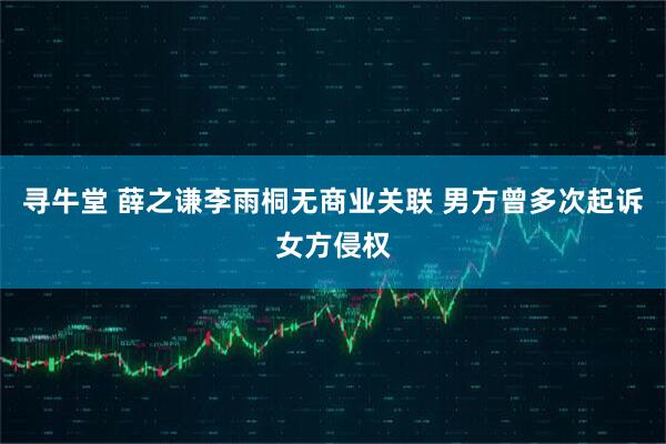 寻牛堂 薛之谦李雨桐无商业关联 男方曾多次起诉女方侵权