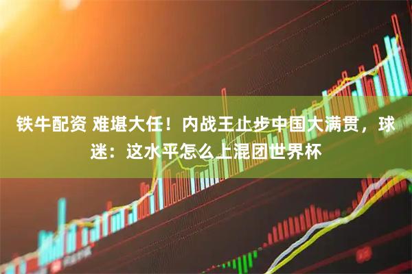 铁牛配资 难堪大任！内战王止步中国大满贯，球迷：这水平怎么上混团世界杯