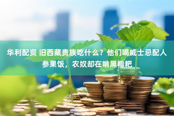 华利配资 旧西藏贵族吃什么？他们喝威士忌配人参果饭，农奴却在啃黑糌粑