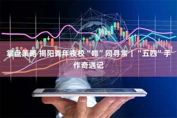 掌盘策略 揭阳青年夜校“啡”同寻常｜“五四”手作奇遇记