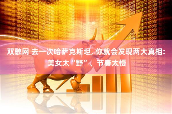 双融网 去一次哈萨克斯坦, 你就会发现两大真相: 美女太“野”、节奏太慢