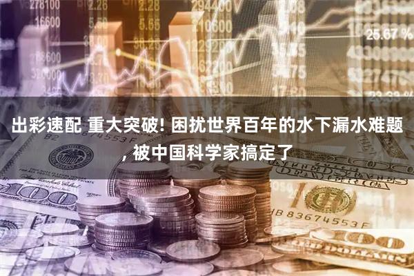 出彩速配 重大突破! 困扰世界百年的水下漏水难题, 被中国科学家搞定了